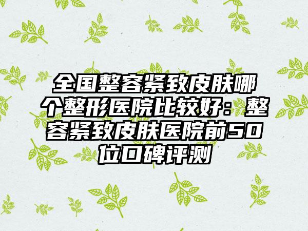全国整容紧致皮肤哪个整形医院比较好：整容紧致皮肤医院前50位口碑评测