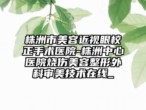 株洲市美容近视眼校正手术医院-株洲中心医院烧伤美容整形外科审美技术在线_