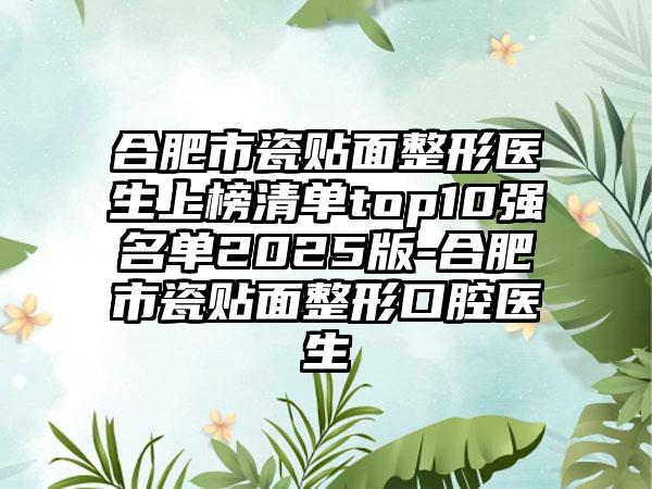 合肥市瓷贴面整形医生上榜清单top10强名单2025版-合肥市瓷贴面整形口腔医生
