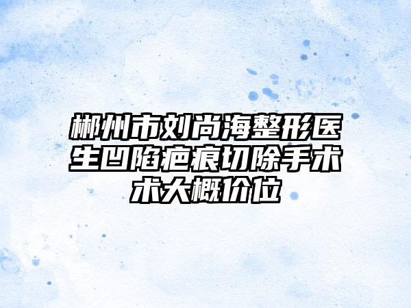 郴州市刘尚海整形医生凹陷疤痕切除手术术大概价位