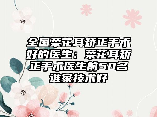 全国菜花耳矫正手术好的医生：菜花耳矫正手术医生前50名谁家技术好