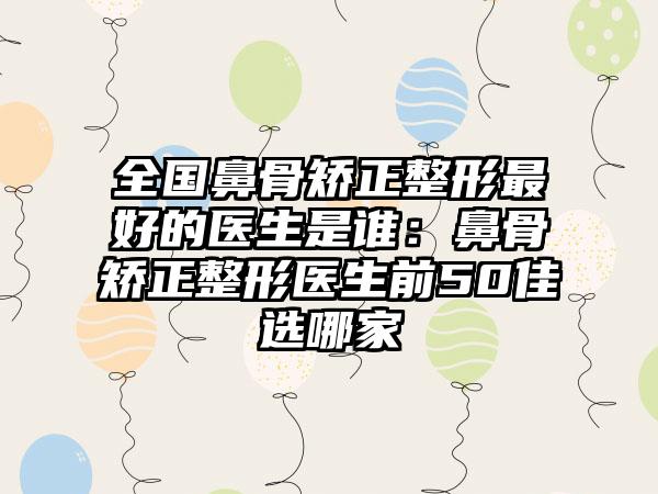 全国鼻骨矫正整形最好的医生是谁：鼻骨矫正整形医生前50佳选哪家