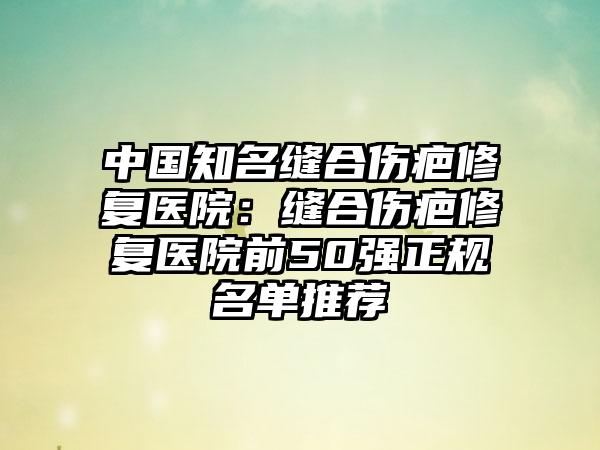 中国知名缝合伤疤修复医院：缝合伤疤修复医院前50强正规名单推荐