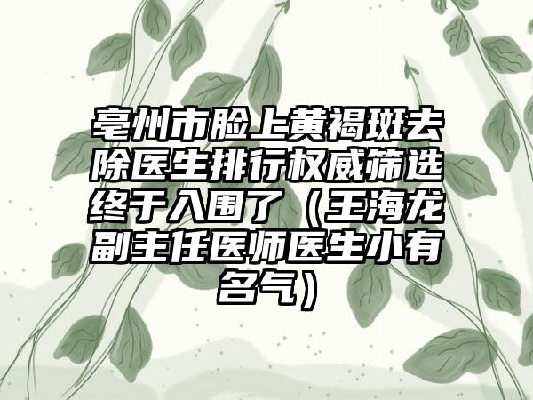 亳州市脸上黄褐斑去除医生排行权威筛选终于入围了（王海龙副主任医师医生小有名气）