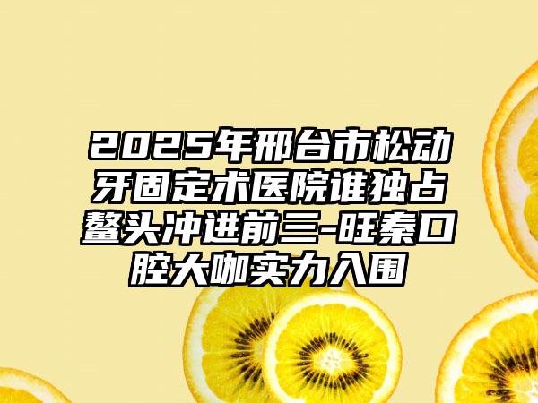 2025年邢台市松动牙固定术医院谁独占鳌头冲进前三-旺秦口腔大咖实力入围