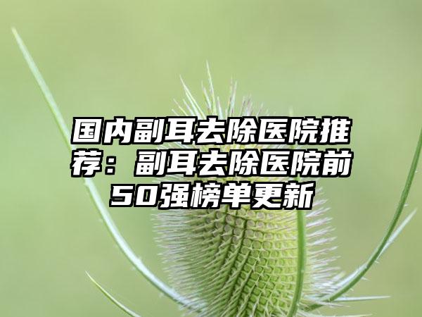 国内副耳去除医院推荐：副耳去除医院前50强榜单更新