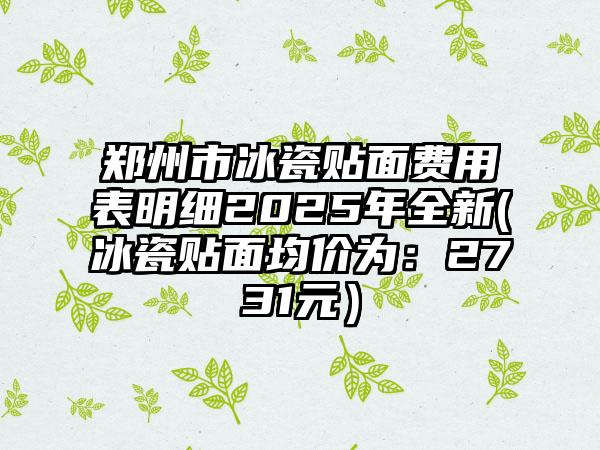 郑州市冰瓷贴面费用表明细2025年全新(冰瓷贴面均价为：2731元）