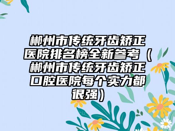 郴州市传统牙齿矫正医院排名榜全新参考（郴州市传统牙齿矫正口腔医院每个实力都很强）