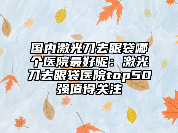 国内激光刀去眼袋哪个医院最好呢：激光刀去眼袋医院top50强值得关注