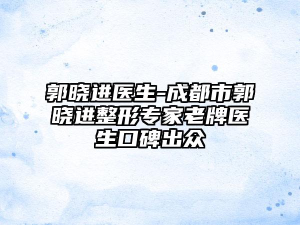 郭晓进医生-成都市郭晓进整形专家老牌医生口碑出众