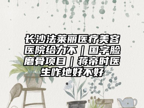 长沙法莱丽医疗美容医院给力不｜国字脸磨骨项目｜蒋帝时医生咋地好不好