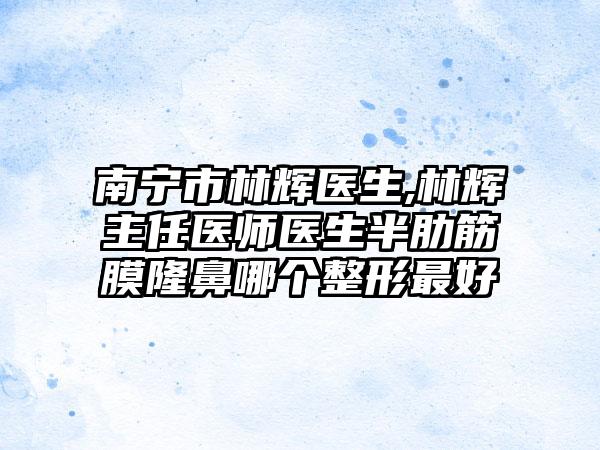 南宁市林辉医生,林辉主任医师医生半肋筋膜隆鼻哪个整形最好