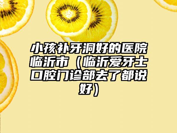小孩补牙洞好的医院临沂市（临沂爱牙士口腔门诊部去了都说好）