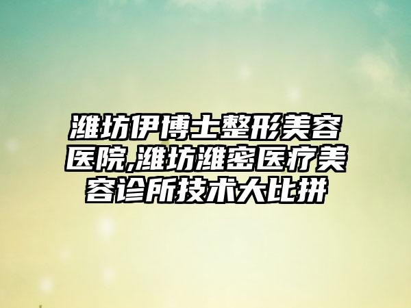 潍坊伊博士整形美容医院,潍坊潍密医疗美容诊所技术大比拼