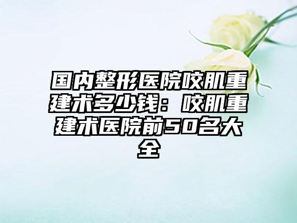 国内整形医院咬肌重建术多少钱：咬肌重建术医院前50名大全