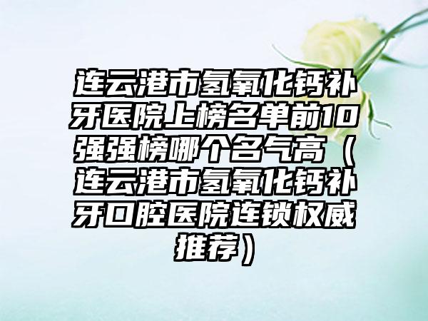 连云港市氢氧化钙补牙医院上榜名单前10强强榜哪个名气高（连云港市氢氧化钙补牙口腔医院连锁权威推荐）