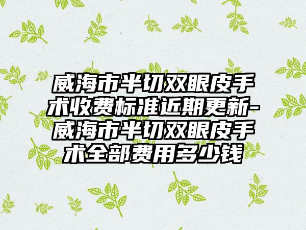威海市半切双眼皮手术收费标准近期更新-威海市半切双眼皮手术全部费用多少钱