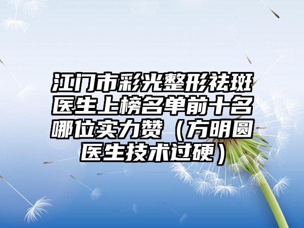 江门市彩光整形祛斑医生上榜名单前十名哪位实力赞（方明圆医生技术过硬）
