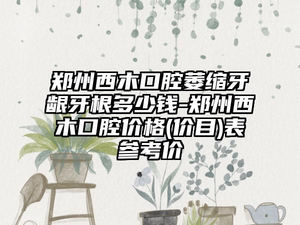 郑州西木口腔萎缩牙龈牙根多少钱-郑州西木口腔价格(价目)表参考价