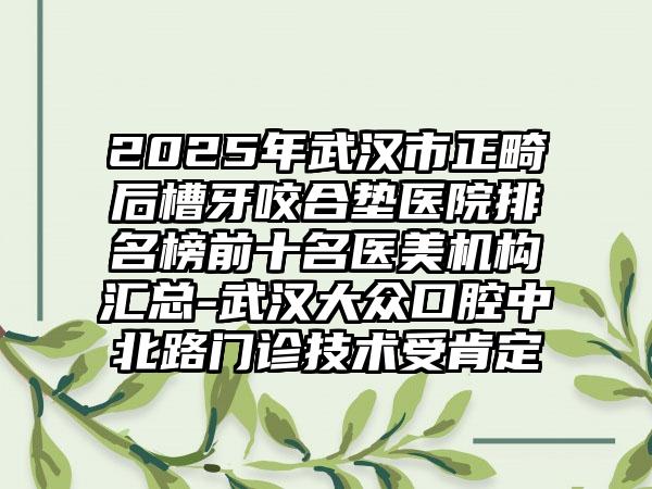2025年武汉市正畸后槽牙咬合垫医院排名榜前十名医美机构汇总-武汉大众口腔中北路门诊技术受肯定