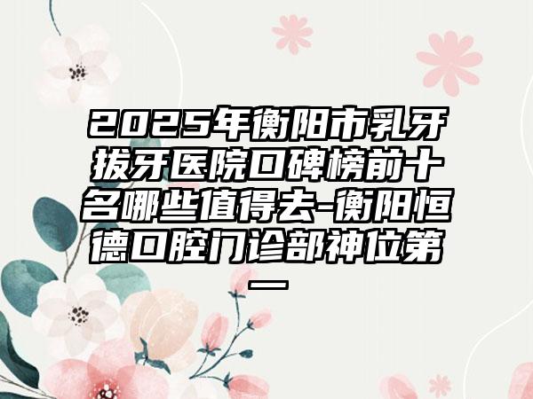 2025年衡阳市乳牙拔牙医院口碑榜前十名哪些值得去-衡阳恒德口腔门诊部神位第一