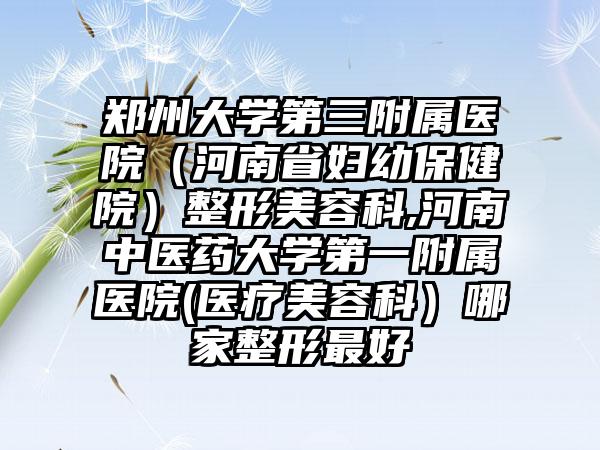 郑州大学第三附属医院（河南省妇幼保健院）整形美容科,河南中医药大学第一附属医院(医疗美容科）哪家整形最好
