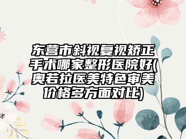东营市斜视复视矫正手术哪家整形医院好(奥若拉医美特色审美价格多方面对比)