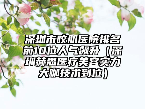 深圳市咬肌医院排名前10位人气飙升（深圳赫思医疗美容实力大咖技术到位）