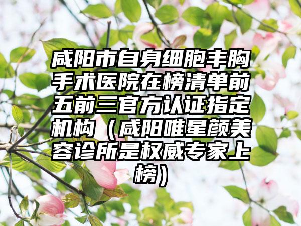 咸阳市自身细胞丰胸手术医院在榜清单前五前三官方认证指定机构（咸阳唯星颜美容诊所是权威专家上榜）