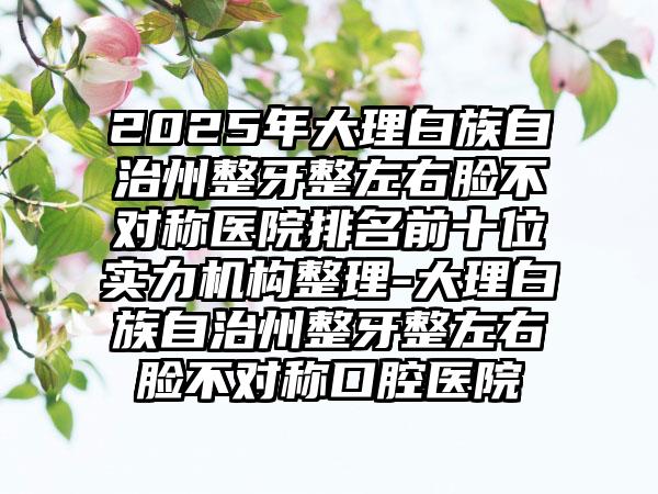 2025年大理白族自治州整牙整左右脸不对称医院排名前十位实力机构整理-大理白族自治州整牙整左右脸不对称口腔医院