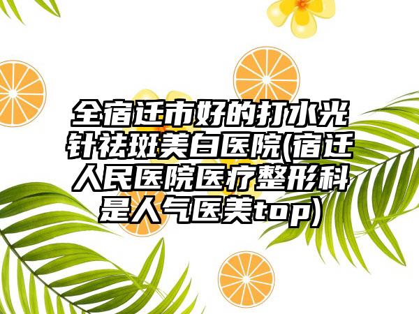 全宿迁市好的打水光针祛斑美白医院(宿迁人民医院医疗整形科是人气医美top)