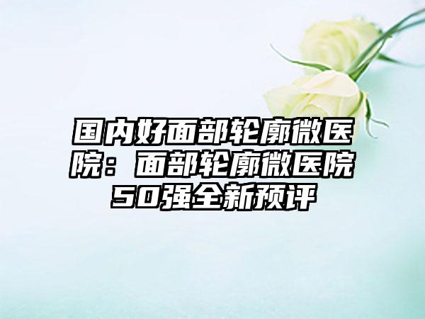 国内好面部轮廓微医院：面部轮廓微医院50强全新预评