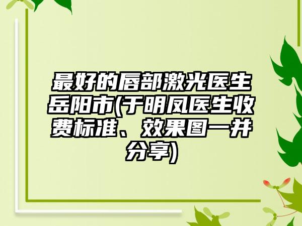 最好的唇部激光医生岳阳市(于明凤医生收费标准、效果图一并分享)