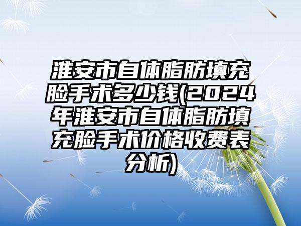 淮安市自体脂肪填充脸手术多少钱(2024年淮安市自体脂肪填充脸手术价格收费表分析)