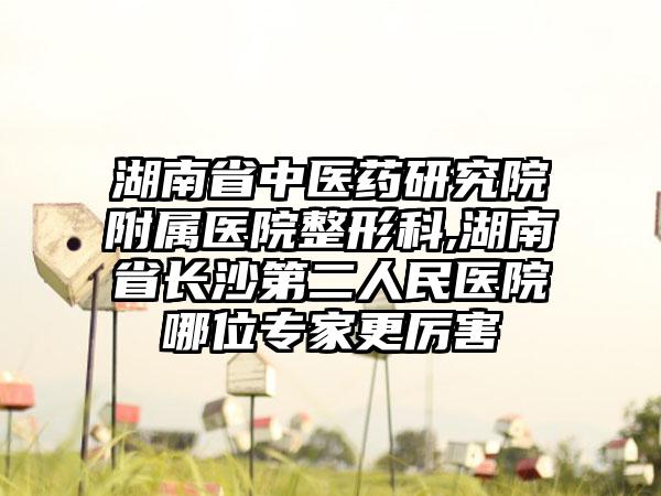 湖南省中医药研究院附属医院整形科,湖南省长沙第二人民医院哪位专家更厉害