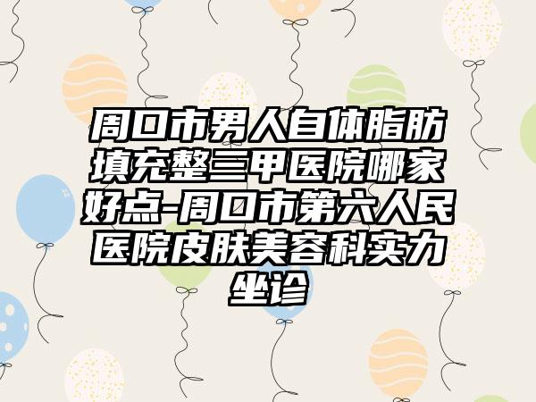 周口市男人自体脂肪填充整三甲医院哪家好点-周口市第六人民医院皮肤美容科实力坐诊