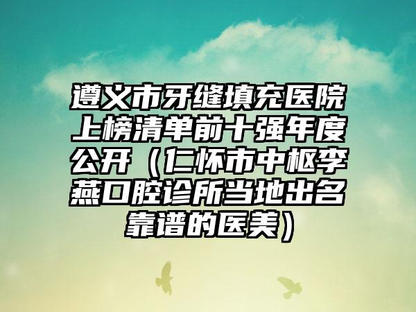 遵义市牙缝填充医院上榜清单前十强年度公开（仁怀市中枢李燕口腔诊所当地出名靠谱的医美）