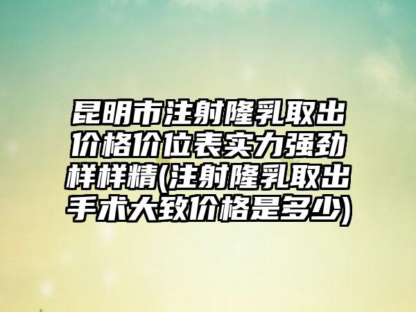 昆明市注射隆乳取出价格价位表实力强劲样样精(注射隆乳取出手术大致价格是多少)