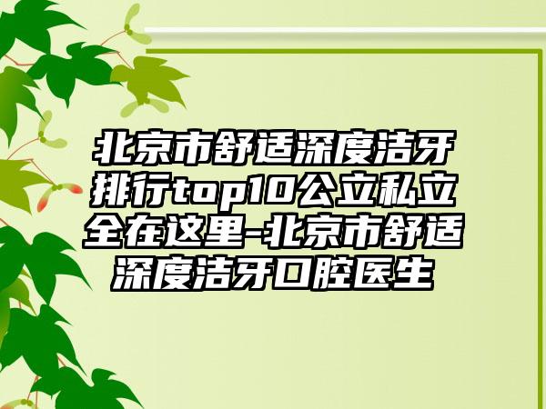 北京市舒适深度洁牙排行top10公立私立全在这里-北京市舒适深度洁牙口腔医生