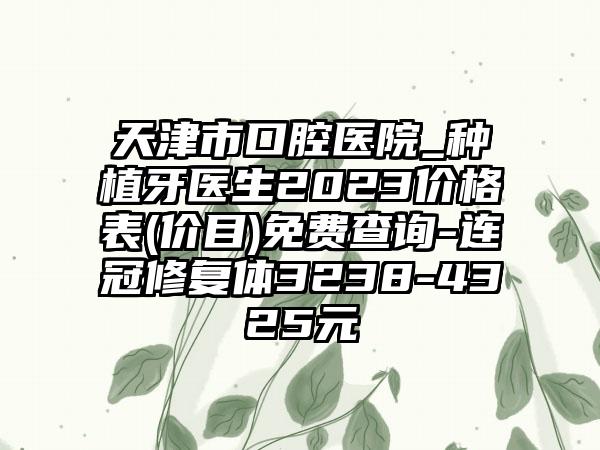 天津市口腔医院_种植牙医生2023价格表(价目)免费查询-连冠修复体3238-4325元