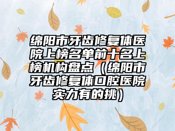 绵阳市牙齿修复体医院上榜名单前十名上榜机构盘点（绵阳市牙齿修复体口腔医院实力有的挑）