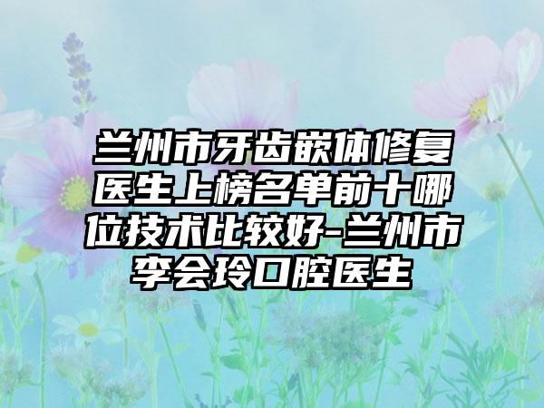 兰州市牙齿嵌体修复医生上榜名单前十哪位技术比较好-兰州市李会玲口腔医生