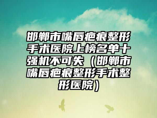 邯郸市嘴唇疤痕整形手术医院上榜名单十强机不可失（邯郸市嘴唇疤痕整形手术整形医院）
