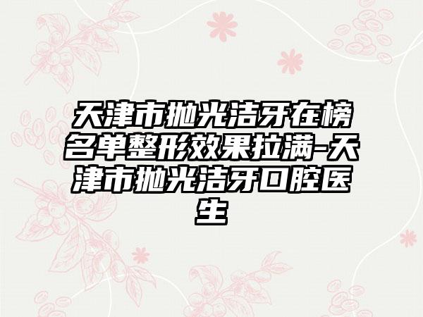 天津市抛光洁牙在榜名单整形效果拉满-天津市抛光洁牙口腔医生