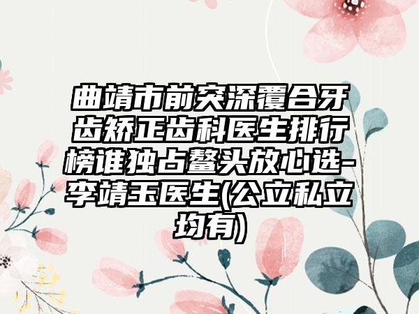 曲靖市前突深覆合牙齿矫正齿科医生排行榜谁独占鳌头放心选-李靖玉医生(公立私立均有)
