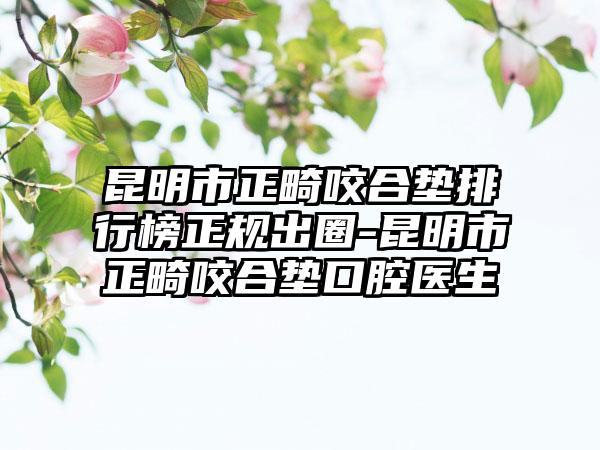 昆明市正畸咬合垫排行榜正规出圈-昆明市正畸咬合垫口腔医生