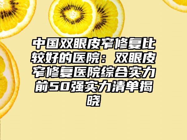 中国双眼皮窄修复比较好的医院：双眼皮窄修复医院综合实力前50强实力清单揭晓