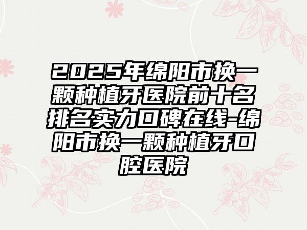 2025年绵阳市换一颗种植牙医院前十名排名实力口碑在线-绵阳市换一颗种植牙口腔医院