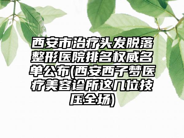 西安市治疗头发脱落整形医院排名权威名单公布(西安西子梦医疗美容诊所这几位技压全场)