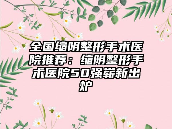 全国缩阴整形手术医院推荐：缩阴整形手术医院50强崭新出炉